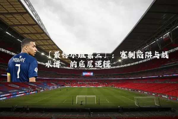 「最好小组第三」:赛制陷阱与战术博弈的底层逻辑